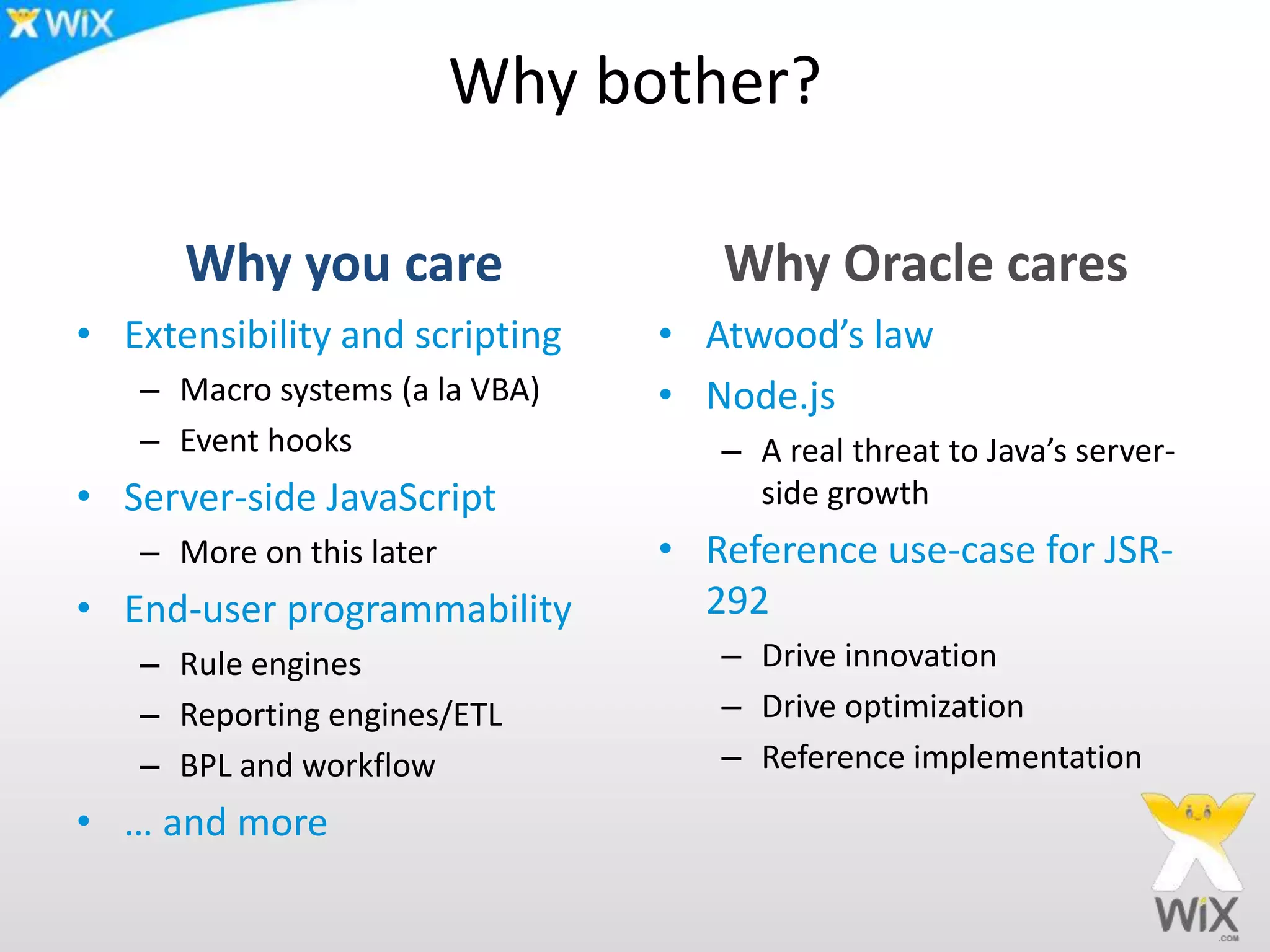 Why bother?
Why you care
• Extensibility and scripting
– Macro systems (a la VBA)
– Event hooks
• Server-side JavaScript
– More on this later
• End-user programmability
– Rule engines
– Reporting engines/ETL
– BPL and workflow
• … and more
Why Oracle cares
• Atwood’s law
• Node.js
– A real threat to Java’s server-
side growth
• Reference use-case for JSR-
292
– Drive innovation
– Drive optimization
– Reference implementation
 