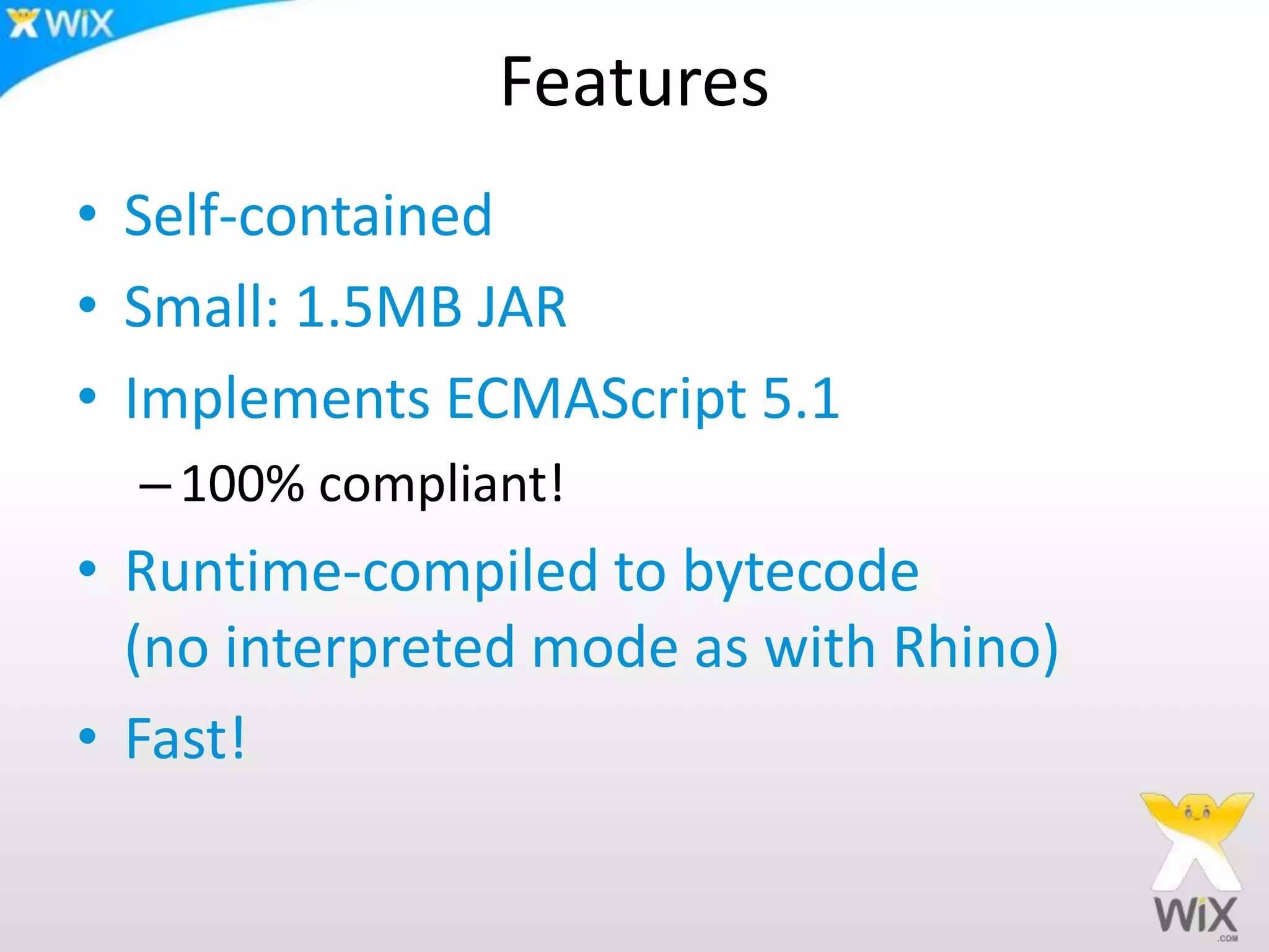 Features
• Self-contained
• Small: 1.5MB JAR
• Implements ECMAScript 5.1
–100% compliant!
• Runtime-compiled to bytecode
(no interpreted mode as with Rhino)
• Fast!
 