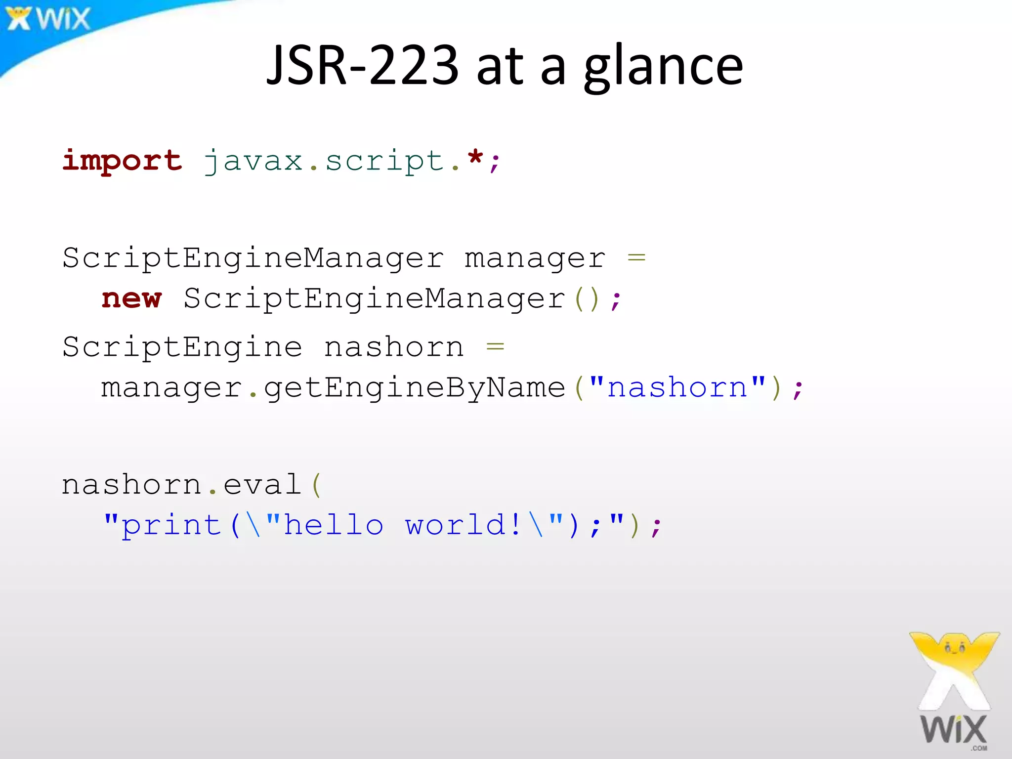 JSR-223 at a glance
import javax.script.*;
ScriptEngineManager manager =
new ScriptEngineManager();
ScriptEngine nashorn =
manager.getEngineByName("nashorn");
nashorn.eval(
"print("hello world!");");
 