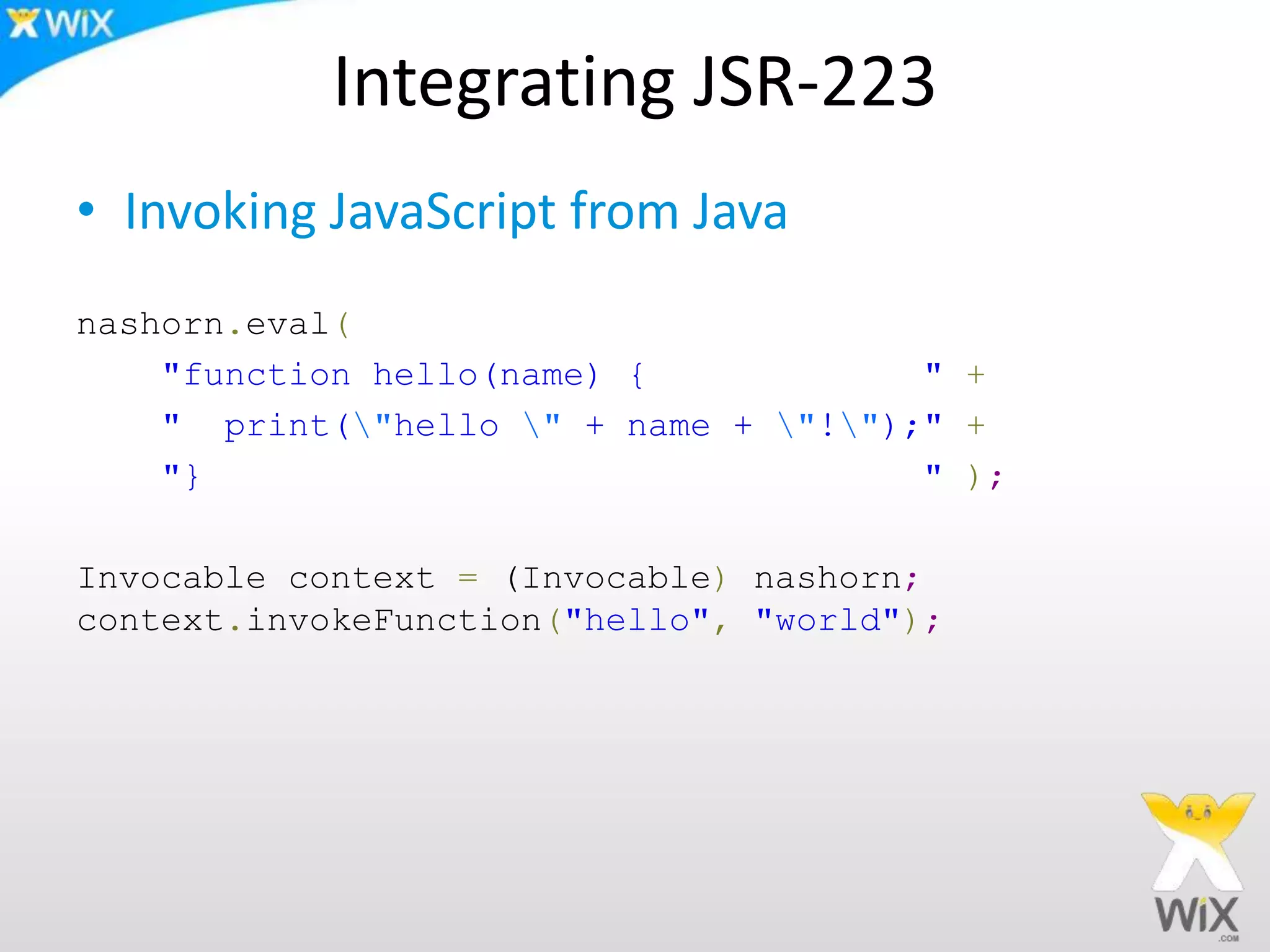 Integrating JSR-223
• Invoking JavaScript from Java
nashorn.eval(
"function hello(name) { " +
" print("hello " + name + "!");" +
"} " );
Invocable context = (Invocable) nashorn;
context.invokeFunction("hello", "world");
 