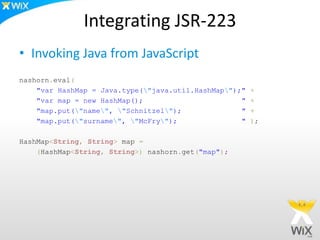 Integrating JSR-223
• Invoking Java from JavaScript
nashorn.eval(
"var HashMap = Java.type("java.util.HashMap");" +
"var map = new HashMap(); " +
"map.put("name", "Schnitzel"); " +
"map.put("surname", "McFry"); " );
HashMap<String, String> map =
(HashMap<String, String>) nashorn.get("map");
 