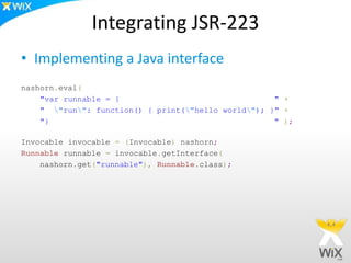 Integrating JSR-223
• Implementing a Java interface
nashorn.eval(
"var runnable = { " +
" "run": function() { print("hello world"); }" +
"} " );
Invocable invocable = (Invocable) nashorn;
Runnable runnable = invocable.getInterface(
nashorn.get("runnable"), Runnable.class);
 