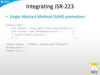 Integrating JSR-223
• Single Abstract Method (SAM) promotion:
nashorn.eval(
"var Thread = Java.type("java.lang.Thread");" +
"var thread = new Thread(function() { " +
" print("hello world"); " +
"} ); " );
Thread thread = (Thread) nashorn.get("thread");
thread.start();
thread.join();
 