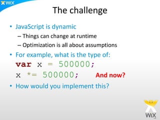 The challenge
• JavaScript is dynamic
– Things can change at runtime
– Optimization is all about assumptions
• For example, what is the type of:
var x = 500000;
x *= 500000; And now?
• How would you implement this?
 