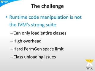 The challenge
• Runtime code manipulation is not
the JVM’s strong suite
–Can only load entire classes
–High overhead
–Hard PermGen space limit
–Class unloading issues
 