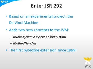 Enter JSR 292
• Based on an experimental project, the
Da Vinci Machine
• Adds two new concepts to the JVM:
– invokedynamic bytecode instruction
– MethodHandles
• The first bytecode extension since 1999!
 