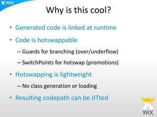 Why is this cool?
• Generated code is linked at runtime
• Code is hotswappable
– Guards for branching (over/underflow)
– SwitchPoints for hotswap (promotions)
• Hotswapping is lightweight
– No class generation or loading
• Resulting codepath can be JITted
 