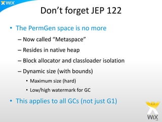 Don’t forget JEP 122
• The PermGen space is no more
– Now called “Metaspace”
– Resides in native heap
– Block allocator and classloader isolation
– Dynamic size (with bounds)
• Maximum size (hard)
• Low/high watermark for GC
• This applies to all GCs (not just G1)
 