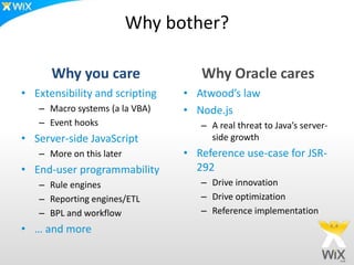 Why bother?
Why you care
• Extensibility and scripting
– Macro systems (a la VBA)
– Event hooks
• Server-side JavaScript
– More on this later
• End-user programmability
– Rule engines
– Reporting engines/ETL
– BPL and workflow
• … and more
Why Oracle cares
• Atwood’s law
• Node.js
– A real threat to Java’s server-
side growth
• Reference use-case for JSR-
292
– Drive innovation
– Drive optimization
– Reference implementation
 