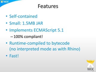 Features
• Self-contained
• Small: 1.5MB JAR
• Implements ECMAScript 5.1
–100% compliant!
• Runtime-compiled to bytecode
(no interpreted mode as with Rhino)
• Fast!
 