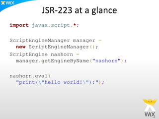 JSR-223 at a glance
import javax.script.*;
ScriptEngineManager manager =
new ScriptEngineManager();
ScriptEngine nashorn =
manager.getEngineByName("nashorn");
nashorn.eval(
"print("hello world!");");
 