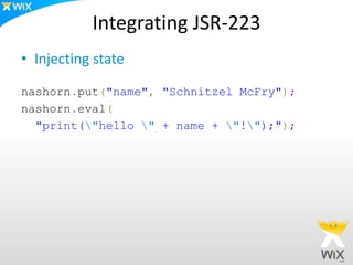 Integrating JSR-223
• Injecting state
nashorn.put("name", "Schnitzel McFry");
nashorn.eval(
"print("hello " + name + "!");");
 