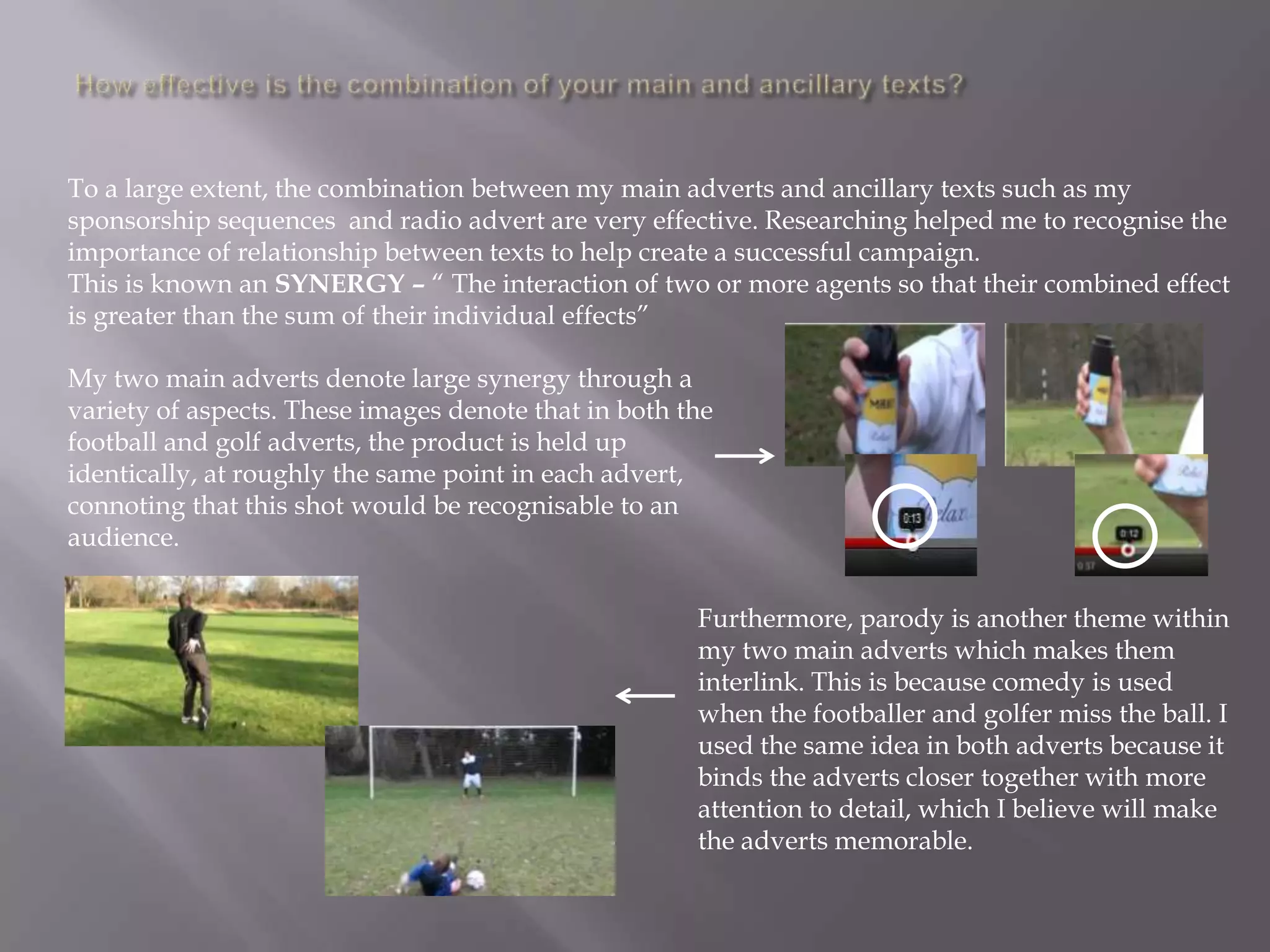 To a large extent, the combination between my main adverts and ancillary texts such as my
sponsorship sequences and radio advert are very effective. Researching helped me to recognise the
importance of relationship between texts to help create a successful campaign.
This is known an SYNERGY – “ The interaction of two or more agents so that their combined effect
is greater than the sum of their individual effects”

My two main adverts denote large synergy through a
variety of aspects. These images denote that in both the
football and golf adverts, the product is held up
identically, at roughly the same point in each advert,
connoting that this shot would be recognisable to an
audience.


                                                      Furthermore, parody is another theme within
                                                      my two main adverts which makes them
                                                      interlink. This is because comedy is used
                                                      when the footballer and golfer miss the ball. I
                                                      used the same idea in both adverts because it
                                                      binds the adverts closer together with more
                                                      attention to detail, which I believe will make
                                                      the adverts memorable.
 
