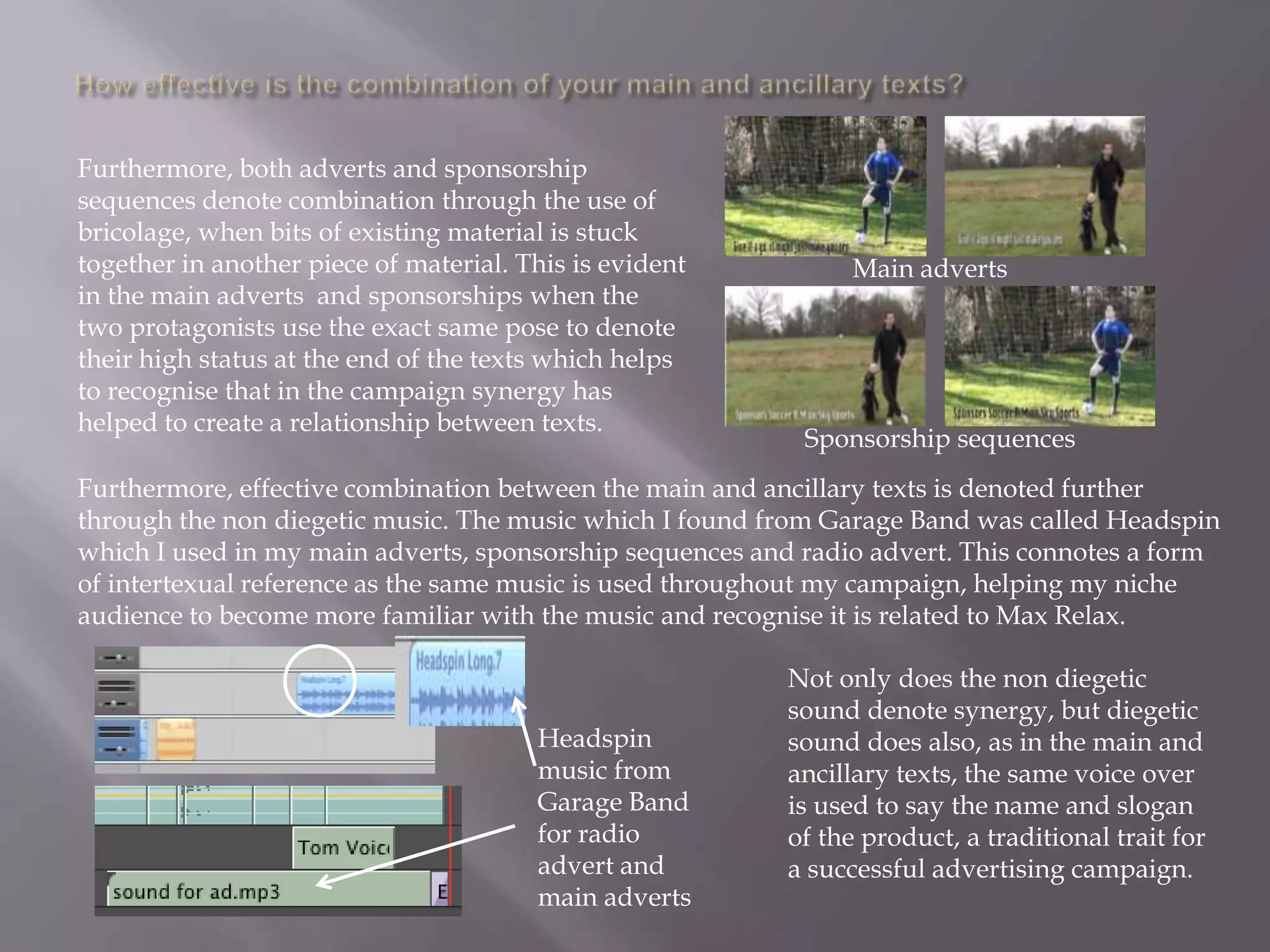 Furthermore, both adverts and sponsorship
sequences denote combination through the use of
bricolage, when bits of existing material is stuck
together in another piece of material. This is evident         Main adverts
in the main adverts and sponsorships when the
two protagonists use the exact same pose to denote
their high status at the end of the texts which helps
to recognise that in the campaign synergy has
helped to create a relationship between texts.
                                                           Sponsorship sequences
Furthermore, effective combination between the main and ancillary texts is denoted further
through the non diegetic music. The music which I found from Garage Band was called Headspin
which I used in my main adverts, sponsorship sequences and radio advert. This connotes a form
of intertexual reference as the same music is used throughout my campaign, helping my niche
audience to become more familiar with the music and recognise it is related to Max Relax.

                                                         Not only does the non diegetic
                                                         sound denote synergy, but diegetic
                                        Headspin         sound does also, as in the main and
                                        music from       ancillary texts, the same voice over
                                        Garage Band      is used to say the name and slogan
                                        for radio        of the product, a traditional trait for
                                        advert and       a successful advertising campaign.
                                        main adverts
 