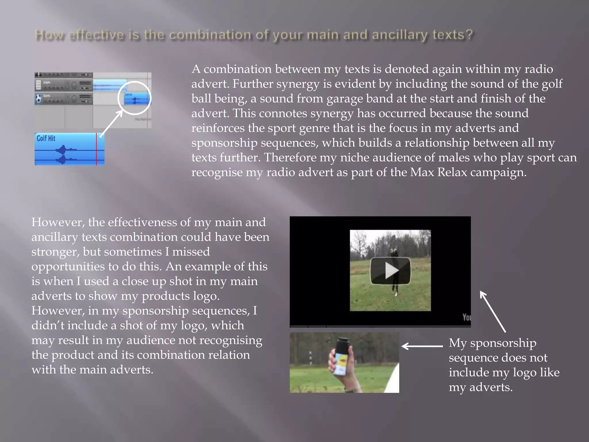A combination between my texts is denoted again within my radio
                             advert. Further synergy is evident by including the sound of the golf
                             ball being, a sound from garage band at the start and finish of the
                             advert. This connotes synergy has occurred because the sound
                             reinforces the sport genre that is the focus in my adverts and
                             sponsorship sequences, which builds a relationship between all my
                             texts further. Therefore my niche audience of males who play sport can
                             recognise my radio advert as part of the Max Relax campaign.



However, the effectiveness of my main and
ancillary texts combination could have been
stronger, but sometimes I missed
opportunities to do this. An example of this
is when I used a close up shot in my main
adverts to show my products logo.
However, in my sponsorship sequences, I
didn‟t include a shot of my logo, which
may result in my audience not recognising                                  My sponsorship
the product and its combination relation                                   sequence does not
with the main adverts.                                                     include my logo like
                                                                           my adverts.
 