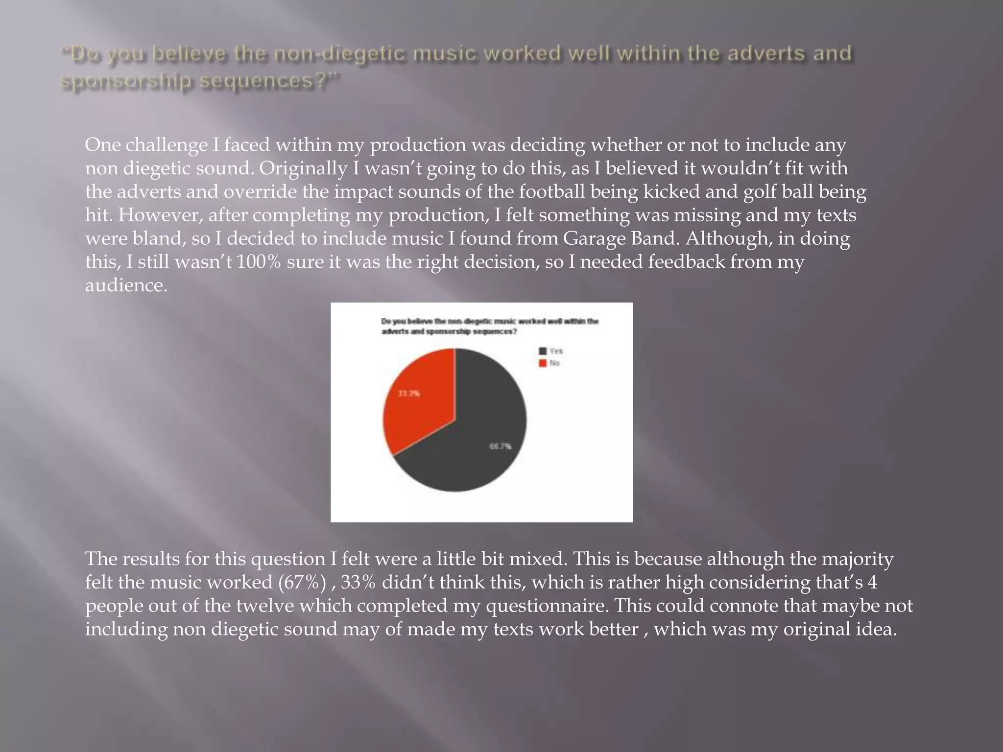 One challenge I faced within my production was deciding whether or not to include any
non diegetic sound. Originally I wasn‟t going to do this, as I believed it wouldn‟t fit with
the adverts and override the impact sounds of the football being kicked and golf ball being
hit. However, after completing my production, I felt something was missing and my texts
were bland, so I decided to include music I found from Garage Band. Although, in doing
this, I still wasn‟t 100% sure it was the right decision, so I needed feedback from my
audience.




The results for this question I felt were a little bit mixed. This is because although the majority
felt the music worked (67%) , 33% didn‟t think this, which is rather high considering that‟s 4
people out of the twelve which completed my questionnaire. This could connote that maybe not
including non diegetic sound may of made my texts work better , which was my original idea.
 