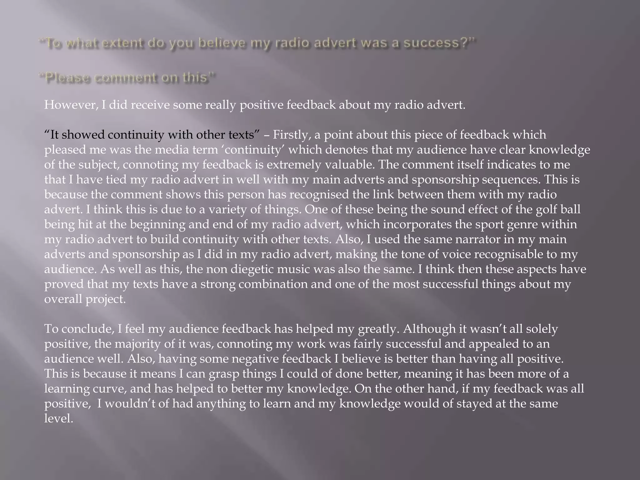 However, I did receive some really positive feedback about my radio advert.

“It showed continuity with other texts” – Firstly, a point about this piece of feedback which
pleased me was the media term „continuity‟ which denotes that my audience have clear knowledge
of the subject, connoting my feedback is extremely valuable. The comment itself indicates to me
that I have tied my radio advert in well with my main adverts and sponsorship sequences. This is
because the comment shows this person has recognised the link between them with my radio
advert. I think this is due to a variety of things. One of these being the sound effect of the golf ball
being hit at the beginning and end of my radio advert, which incorporates the sport genre within
my radio advert to build continuity with other texts. Also, I used the same narrator in my main
adverts and sponsorship as I did in my radio advert, making the tone of voice recognisable to my
audience. As well as this, the non diegetic music was also the same. I think then these aspects have
proved that my texts have a strong combination and one of the most successful things about my
overall project.

To conclude, I feel my audience feedback has helped my greatly. Although it wasn‟t all solely
positive, the majority of it was, connoting my work was fairly successful and appealed to an
audience well. Also, having some negative feedback I believe is better than having all positive.
This is because it means I can grasp things I could of done better, meaning it has been more of a
learning curve, and has helped to better my knowledge. On the other hand, if my feedback was all
positive, I wouldn‟t of had anything to learn and my knowledge would of stayed at the same
level.
 