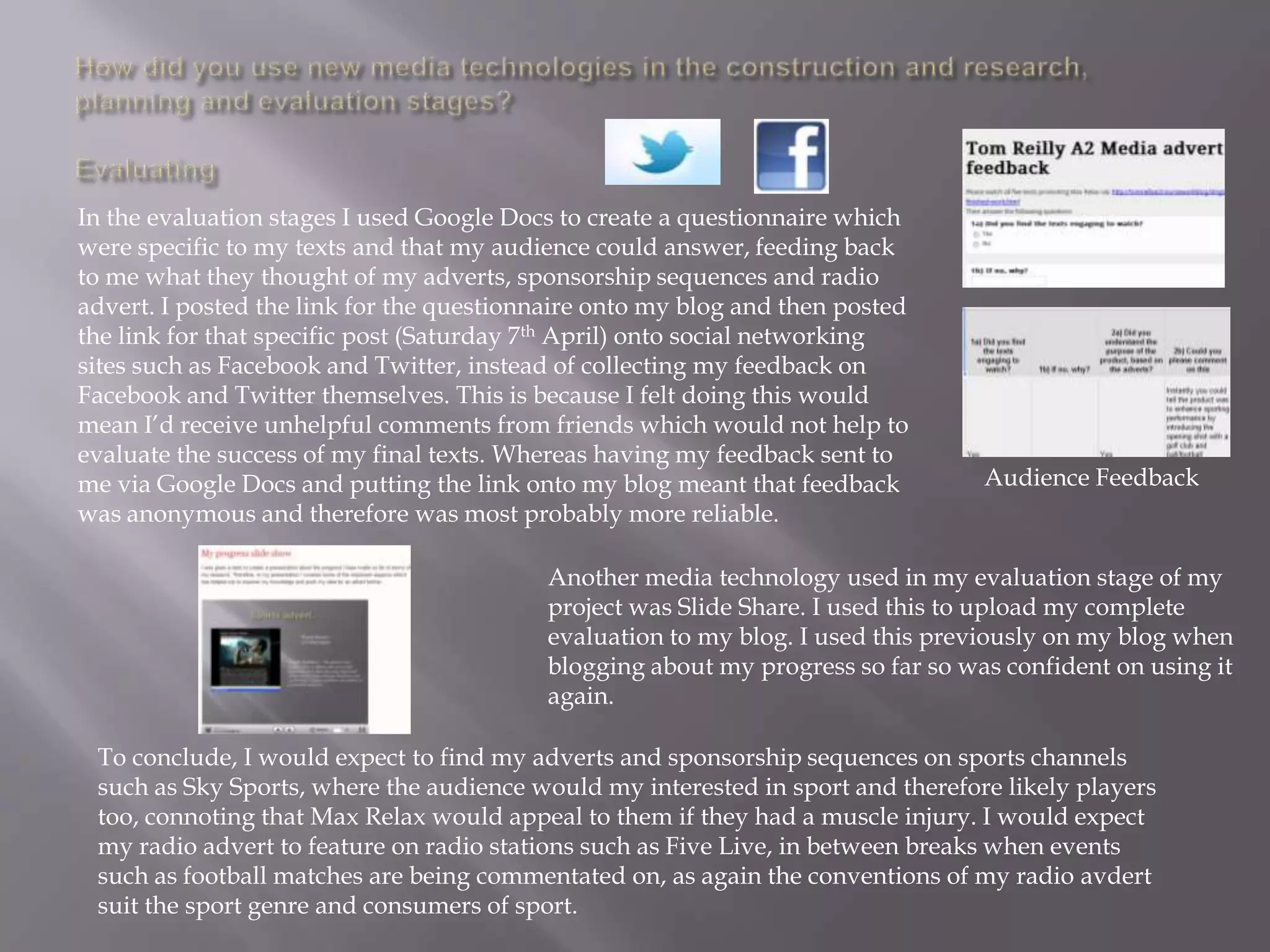 In the evaluation stages I used Google Docs to create a questionnaire which
were specific to my texts and that my audience could answer, feeding back
to me what they thought of my adverts, sponsorship sequences and radio
advert. I posted the link for the questionnaire onto my blog and then posted
the link for that specific post (Saturday 7th April) onto social networking
sites such as Facebook and Twitter, instead of collecting my feedback on
Facebook and Twitter themselves. This is because I felt doing this would
mean I‟d receive unhelpful comments from friends which would not help to
evaluate the success of my final texts. Whereas having my feedback sent to
me via Google Docs and putting the link onto my blog meant that feedback         Audience Feedback
was anonymous and therefore was most probably more reliable.

                                          Another media technology used in my evaluation stage of my
                                          project was Slide Share. I used this to upload my complete
                                          evaluation to my blog. I used this previously on my blog when
                                          blogging about my progress so far so was confident on using it
                                          again.

 To conclude, I would expect to find my adverts and sponsorship sequences on sports channels
 such as Sky Sports, where the audience would my interested in sport and therefore likely players
 too, connoting that Max Relax would appeal to them if they had a muscle injury. I would expect
 my radio advert to feature on radio stations such as Five Live, in between breaks when events
 such as football matches are being commentated on, as again the conventions of my radio avdert
 suit the sport genre and consumers of sport.
 