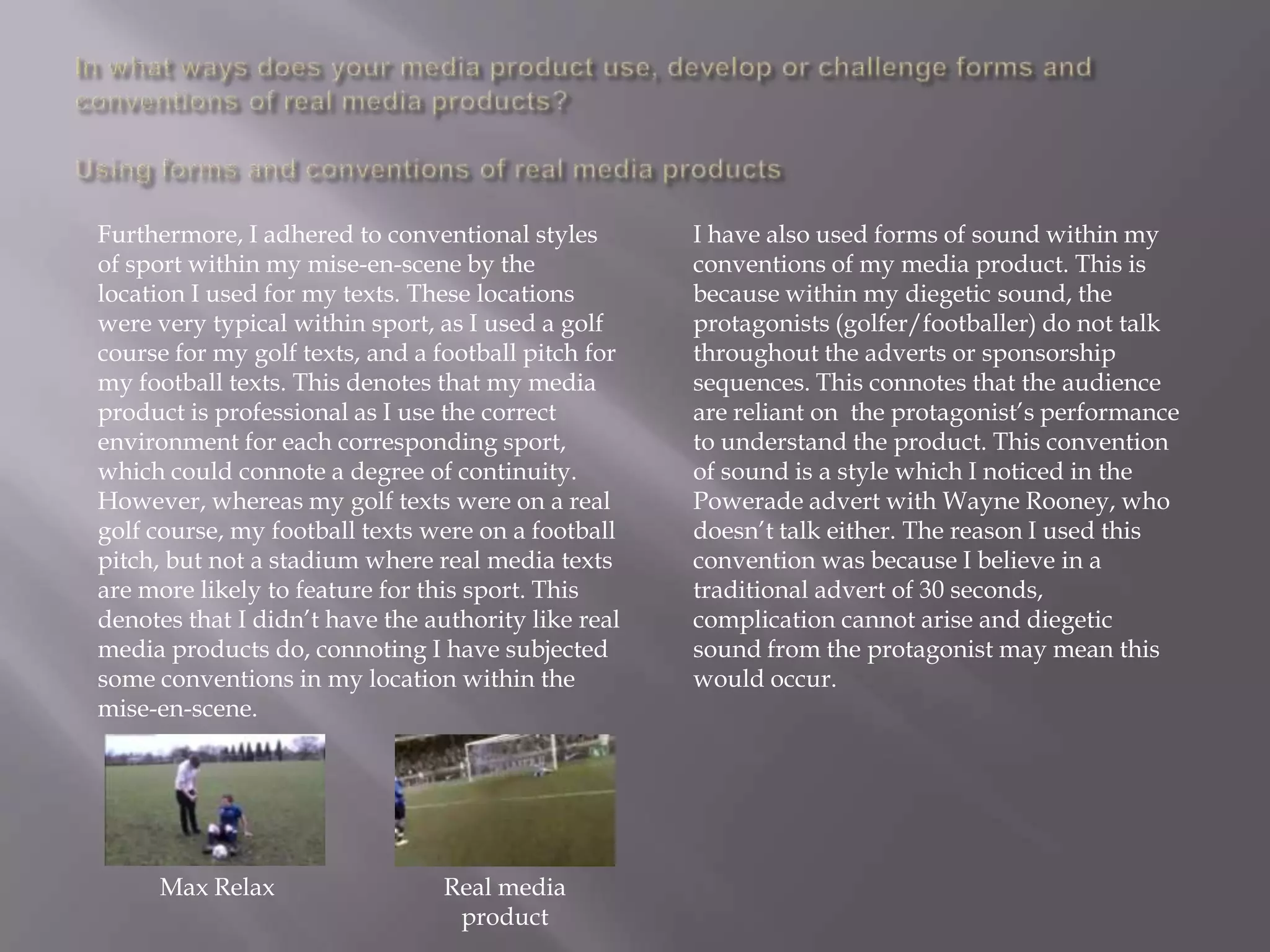 Furthermore, I adhered to conventional styles        I have also used forms of sound within my
of sport within my mise-en-scene by the              conventions of my media product. This is
location I used for my texts. These locations        because within my diegetic sound, the
were very typical within sport, as I used a golf     protagonists (golfer/footballer) do not talk
course for my golf texts, and a football pitch for   throughout the adverts or sponsorship
my football texts. This denotes that my media        sequences. This connotes that the audience
product is professional as I use the correct         are reliant on the protagonist‟s performance
environment for each corresponding sport,            to understand the product. This convention
which could connote a degree of continuity.          of sound is a style which I noticed in the
However, whereas my golf texts were on a real        Powerade advert with Wayne Rooney, who
golf course, my football texts were on a football    doesn‟t talk either. The reason I used this
pitch, but not a stadium where real media texts      convention was because I believe in a
are more likely to feature for this sport. This      traditional advert of 30 seconds,
denotes that I didn‟t have the authority like real   complication cannot arise and diegetic
media products do, connoting I have subjected        sound from the protagonist may mean this
some conventions in my location within the           would occur.
mise-en-scene.




     Max Relax                   Real media
                                  product
 