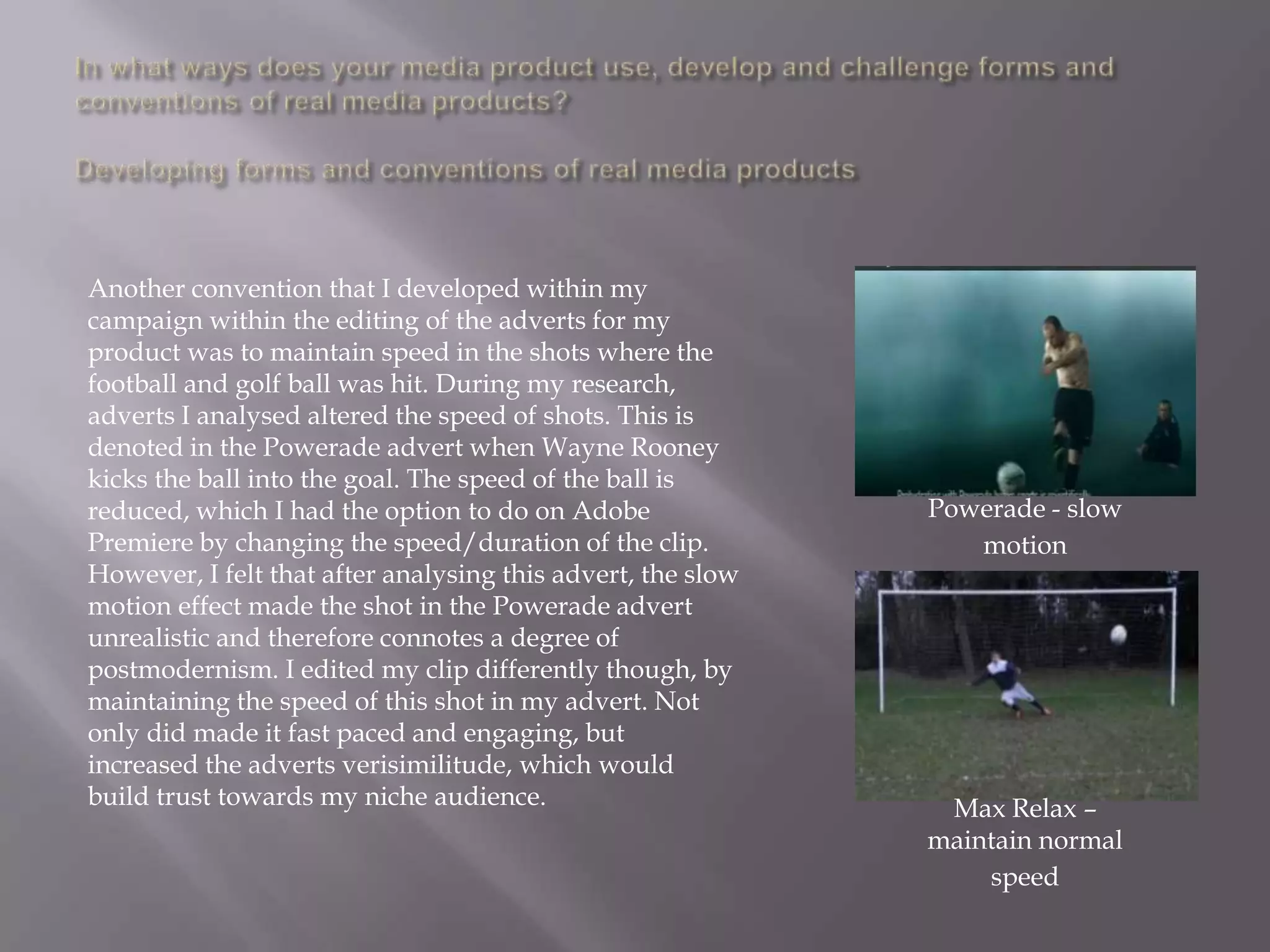 Another convention that I developed within my
campaign within the editing of the adverts for my
product was to maintain speed in the shots where the
football and golf ball was hit. During my research,
adverts I analysed altered the speed of shots. This is
denoted in the Powerade advert when Wayne Rooney
kicks the ball into the goal. The speed of the ball is
reduced, which I had the option to do on Adobe               Powerade - slow
Premiere by changing the speed/duration of the clip.            motion
However, I felt that after analysing this advert, the slow
motion effect made the shot in the Powerade advert
unrealistic and therefore connotes a degree of
postmodernism. I edited my clip differently though, by
maintaining the speed of this shot in my advert. Not
only did made it fast paced and engaging, but
increased the adverts verisimilitude, which would
build trust towards my niche audience.                        Max Relax –
                                                             maintain normal
                                                                 speed
 