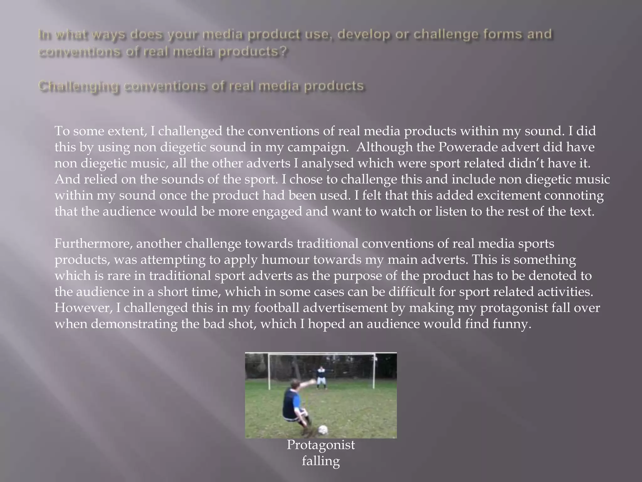 To some extent, I challenged the conventions of real media products within my sound. I did
this by using non diegetic sound in my campaign. Although the Powerade advert did have
non diegetic music, all the other adverts I analysed which were sport related didn‟t have it.
And relied on the sounds of the sport. I chose to challenge this and include non diegetic music
within my sound once the product had been used. I felt that this added excitement connoting
that the audience would be more engaged and want to watch or listen to the rest of the text.

Furthermore, another challenge towards traditional conventions of real media sports
products, was attempting to apply humour towards my main adverts. This is something
which is rare in traditional sport adverts as the purpose of the product has to be denoted to
the audience in a short time, which in some cases can be difficult for sport related activities.
However, I challenged this in my football advertisement by making my protagonist fall over
when demonstrating the bad shot, which I hoped an audience would find funny.




                                        Protagonist
                                          falling
 