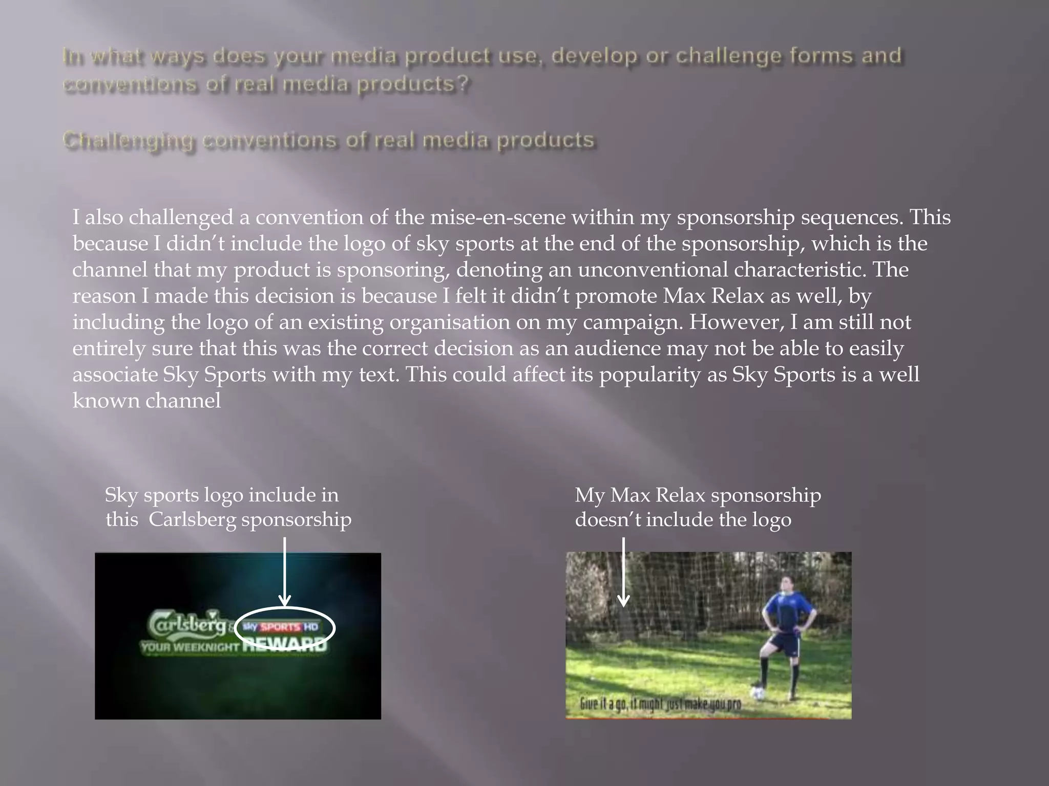 I also challenged a convention of the mise-en-scene within my sponsorship sequences. This
because I didn‟t include the logo of sky sports at the end of the sponsorship, which is the
channel that my product is sponsoring, denoting an unconventional characteristic. The
reason I made this decision is because I felt it didn‟t promote Max Relax as well, by
including the logo of an existing organisation on my campaign. However, I am still not
entirely sure that this was the correct decision as an audience may not be able to easily
associate Sky Sports with my text. This could affect its popularity as Sky Sports is a well
known channel



   Sky sports logo include in                       My Max Relax sponsorship
   this Carlsberg sponsorship                       doesn‟t include the logo
 