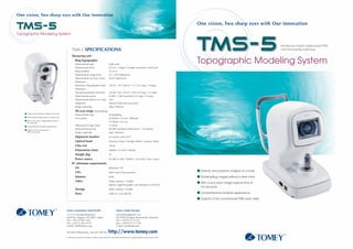 One vision, Two sharp eyes with Our Innovation

                                                                                                                                                                                                                     One vision, Two sharp eyes with Our Innovation

Topographic Modeling System



                                                         TMS-5 SPECIFICATIONS


                                                                                                                                                                                                                     Topographic Modeling System




     Anterior and posterior analysis of cornea

     Scheimpflug images without a dark room

     With a very short image capture time of
     0.5 seconds

     Comprehensive analysis applications

     Support of the conventional
     TMS exam data




                                         R




                                                 For more information, visit our web site                                http://www.tomey.com                                                                                                            R

                                                 c2005 Tomey Corporation. Specifications are subject to change without notice. Any products mentioned herein are registered trademarks of their respective owners.
 