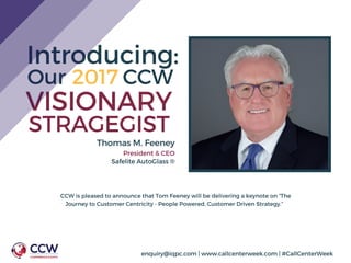 Introducing:
CCW is pleased to announce that Tom Feeney will be delivering a keynote on “The
Journey to Customer Centricity - People Powered, Customer Driven Strategy.”  
Our           CCW2017
VISIONARY
STRAGEGIST
Thomas M. Feeney
President & CEO
Safelite AutoGlass ®
enquiry@iqpc.com | www.callcenterweek.com | #CallCenterWeek
 