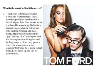 What is the secret behind this success?
Tom Ford‟s independence which
allows him to create freely. In an
interview published in this month‟s
French Vogue, Tom Ford speaks about
how bored he was during his last two
years at Gucci, when he felt he was
only working for more and more
money. He speaks about losing the
„‟joy‟‟ and the „‟fun‟‟ which provided
him the inspiration which generated
the huge success of his early years at
Gucci. He also explains in the
interview that when he is going to feel
bored, he will give up and sell his
own business.