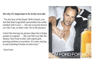 On why it's important to be in his own ads:
"I'm the face of the brand. With Chanel, you
feel that Karl Lagerfeld's personality has really
melded with Coco's — but not everyone knows
yet who I am, so that's why I'm in the pictures.
I don't like having my picture taken but it helps
people to respond . . . My real life's not like the
fantasy Tom Ford world, with naked girls
pouring perfume everywhere. It's more staying
in and watching Friends on television.”
-Tom Ford