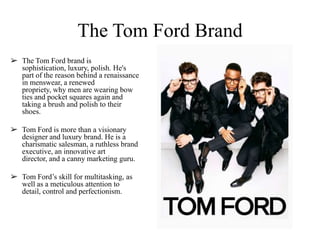 The Tom Ford Brand
➢ The Tom Ford brand is
sophistication, luxury, polish. He's
part of the reason behind a renaissance
in menswear, a renewed
propriety, why men are wearing bow
ties and pocket squares again and
taking a brush and polish to their
shoes.
➢ Tom Ford is more than a visionary
designer and luxury brand. He is a
charismatic salesman, a ruthless brand
executive, an innovative art
director, and a canny marketing guru.
➢ Tom Ford‟s skill for multitasking, as
well as a meticulous attention to
detail, control and perfectionism.