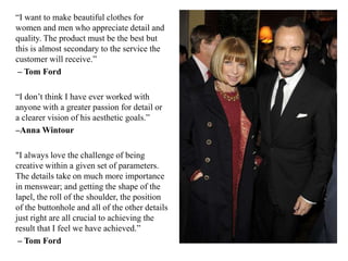 “I want to make beautiful clothes for
women and men who appreciate detail and
quality. The product must be the best but
this is almost secondary to the service the
customer will receive.”
– Tom Ford
“I don‟t think I have ever worked with
anyone with a greater passion for detail or
a clearer vision of his aesthetic goals.”
–Anna Wintour
"I always love the challenge of being
creative within a given set of parameters.
The details take on much more importance
in menswear; and getting the shape of the
lapel, the roll of the shoulder, the position
of the buttonhole and all of the other details
just right are all crucial to achieving the
result that I feel we have achieved.”
– Tom Ford