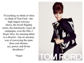 “Everything we think of when
we think of Tom Ford—the
high-impact runways
shows, the lavish flagship
stores, the notoriously risqué ad
campaigns, even the film A
Single Man, his stunning debut
as a director—has an uncanny
way of conveying the same
three core themes:
sex, power, and divine
decadence.”
-Vogue