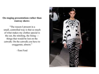 On staging presentations rather than
runway shows:
"The reason I present in a
small, controlled way is that so much
of what makes my clothes special is
the cut, the stitching, the lining —
things that would be lost on the
catwalk. On the catwalk you have to
exaggerate, almost.”
-Tom Ford
