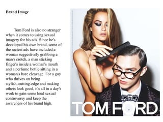Tom Ford is also no stranger
when it comes to using sexual
imagery for his ads. Since he's
developed his own brand, some of
the raciest ads have included a
woman suggestively grabbing a
man's crotch, a man sticking
finger's inside a woman's mouth
and a perfume bottle sitting in a
woman's bare cleavage. For a guy
who thrives on being
stylish, cutting-edge and making
others look good, it's all in a day's
work to gain some loud sexual
controversy and keep the
awareness of his brand high.
Brand Image