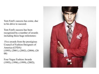 Tom Ford‟s success has come, due
to his drive to succeed.
Tom Ford's success has been
recognized by a number of awards
including these huge milestones:
Five awards from the prestigious
Council of Fashion Designers of
America (CFDA)
(1995), (2001), (2002), (2004), (20
08)
Four Vogue Fashion Awards
(1995), (1996), (1999), (2002);