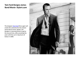 Tom Ford Designs James
Bond Movie- Stylert.com




The designer Tom Ford Once again will
create the costumes for the newest
James Bond movie, Skyfall. The
designer is dressing Daniel Craig for
the second time, after providing the
actor with the suit in Quantum of
Solace in 2008.
 