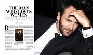 The man
             who loves
               women
       From his relationships with Hollywood A-listers to his passion for filmmaking
          and the refined luxe of his Rodeo Drive boutique, Tom Ford excels at
        seducing Los Angeles. Here, he talks about his sensible approach to life,
                            business, and a sizzling wardrobe.
                                                         by laurie brookins
                                                     photagraph by simon perry




       B
                        y now the tale has taken on somewhat             says. Thus you arrive at the dichotomy of Tom Ford,
                        mythic proportions. Then again, if one           designer of clothes that effortlessly straddle the duality of
                        were to craft the script of Tom Ford’s life, a   artful luxury and sexually charged energy, and dream-
                        climactic moment most assuredly would            maker of luscious campaigns, sizzling magazine covers,
                        be the September 2010                                                and a once hungrily anticipated feature
                        launch of his womens-         Ford with                              film, 2009’s A Single Man, which gar-
                                                      actress Rita
       wear label, an event that was equal parts      Wilson at                              nered both high critical praise and a
       high-wattage Hollywood and hush-               the opening                            healthy roster of nominations.
                                                      of his
       hush secrecy.                                  Beverly Hills                          Arguably the most coveted designer
           Only 100 invitees watched (photog-         store earlier                          working today, Ford might have any-
                                                      this year.
       raphy was strictly prohibited) as                                                     thing for the asking, and yet what he
       celebrities including Beyoncé and                                                     seeks is the private, personal attention
       Julianne Moore walked not a red carpet                                                and elegance of fashion’s bygone days.
       on this New York night, but a dove-gray                                                  “He understands glamour and
       runway, each wearing Ford’s vision of “a                                              doesn’t apologize for it,” says actress
       small capsule collection, shown on the                                                Rita Wilson, who walked that initial
       women I find most inspirational,” he                                                  show in a curve-hugging gown of appli-
       says. The clothes exquisitely befit each                                              quéd black velvet. “He understands
       wearer, from a leopard-print gown on                                                  what women want to feel like—that the
       Daphne Guinness to a white tuxedo on                                                  clothes on a woman’s body must match
       Lauren Hutton. After six years of the                                                 the feeling of the mood he is creating for
       “When will he?” questions                                                                      his client, so when you put on
       arising every season since               “He understands                                       one of his pieces, you are trans-
       Ford’s 2004 departure from
       Gucci, it was a fashion moment
                                               glamour and doesn’t                                    ported to a place of fantasy,
                                                                                                      even though you are wearing
       both seminal and triumphant.              apologize for it.”                                   his clothes in a very real way in
           It’s notable that Ford, who
       narrated the presentation, pre-
                                                  —rita wilson                                        the real world.” While Wilson
                                                                                                      says she found the experience
       fers to think of the event not as                                                              “more nerve-wracking” than
       a room brimming with boldfaced names, but as a return             any of her film roles—“because it was his world, not one I
       to something he holds dear. “There is a sense of intimacy         had much experience in,” she adds without hesitation—“I
       that has been lost in fashion over the last two decades, and      would do it again in a second if he asked me.”
       it is important to me as a designer to bring that back,” he                                               continued on page 126



124  la-confidential-magazine.com                                                                                                         la-confidential-magazine.com  125
 