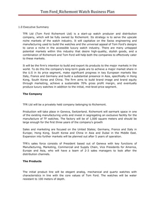 Tom Ford_Richemont Watch Business Plan


1.0 Executive Summary

   TFR Ltd (Tom Ford Richemont Ltd) is a start-up watch producer and distribution
   company, which will be fully owned by Richemont. Its strategy is to serve the upscale
   niche markets of the watch industry. It will capitalize on the Swiss engineering and
   manufacturing used to build the watches and the universal appeal of Tom Ford’s designs
   to carve a niche in the accessible luxury watch industry. There are many untapped
   potential markets within this industry that desire high-quality, stylish goods, and a
   combination of Richemont and Tom Ford will help both the companies to effectively cater
   to these markets.

   It will be the firm's intention to build and export its products to the major markets in the
   world. To do this the company's long-term goals are to achieve a major market share in
   the U.S in its price segment, make significant progress in key European markets like
   Italy, France and Germany and build a substantial presence in Asia, specifically in Hong
   Kong, South Korea and China. The firm aims to build brand image and brand equity
   through marketing, achieve a sustainable 70% gross profit margin, and eventually
   produce luxury watches in addition to the initial, mid-level price segment.

   The Company



   TFR Ltd will be a privately held company belonging to Richemont.

   Production will take place in Geneva, Switzerland. Richemont will earmark space in one
   of the existing manufacturing units and invest in segregating an exclusive facility for the
   manufacture of TF watches. The factory will be of 1,000 square meters and should be
   large enough for the first three years of the company's growth

   Sales and marketing are focused on the United States; Germany, France and Italy in
   Europe; Hong Kong, South Korea and China in Asia and Dubai in the Middle East.
   Expansion into further markets will be planned out after 5 years of operation.

   TFR's sales force consists of President based out of Geneva with key functions of
   Manufacturing, Marketing, Commercial and Supply Chain, Vice Presidents for America,
   Europe and Asia, who will have a team of 2-3 sales managers to look after the
   distribution channels.

   The Products



   The initial product line will be elegant analog, mechanical and quartz watches with
   characteristics in line with the core values of Tom Ford. The watches will be water
   resistant to 100 meters of depth.
 