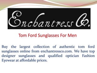 Buy the largest collection of authentic tom ford
sunglasses online from enchantressco.com. We have top
designer sunglasses and qualified optician Fashion
Eyewear at affordable prices.
 