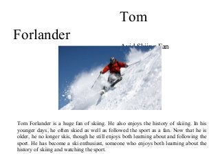 Tom
Forlander
Avid Skiing Fan
Tom Forlander is a huge fan of skiing. He also enjoys the history of skiing. In his
younger days, he often skied as well as followed the sport as a fan. Now that he is
older, he no longer skis, though he still enjoys both learning about and following the
sport. He has become a ski enthusiast, someone who enjoys both learning about the
history of skiing and watching the sport.
 