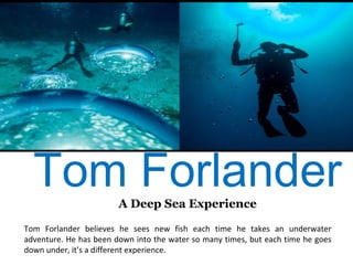 Tom ForlanderA Deep Sea Experience
Tom Forlander believes he sees new fish each time he takes an underwater
adventure. He has been down into the water so many times, but each time he goes
down under, it’s a different experience.
 