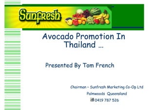 Avocado Promotion In
     Thailand …

Presented By Tom French


        Chairman – Sunfresh Marketing Co-Op Ltd
                Palmwoods Queensland
                     0419 787 526
 