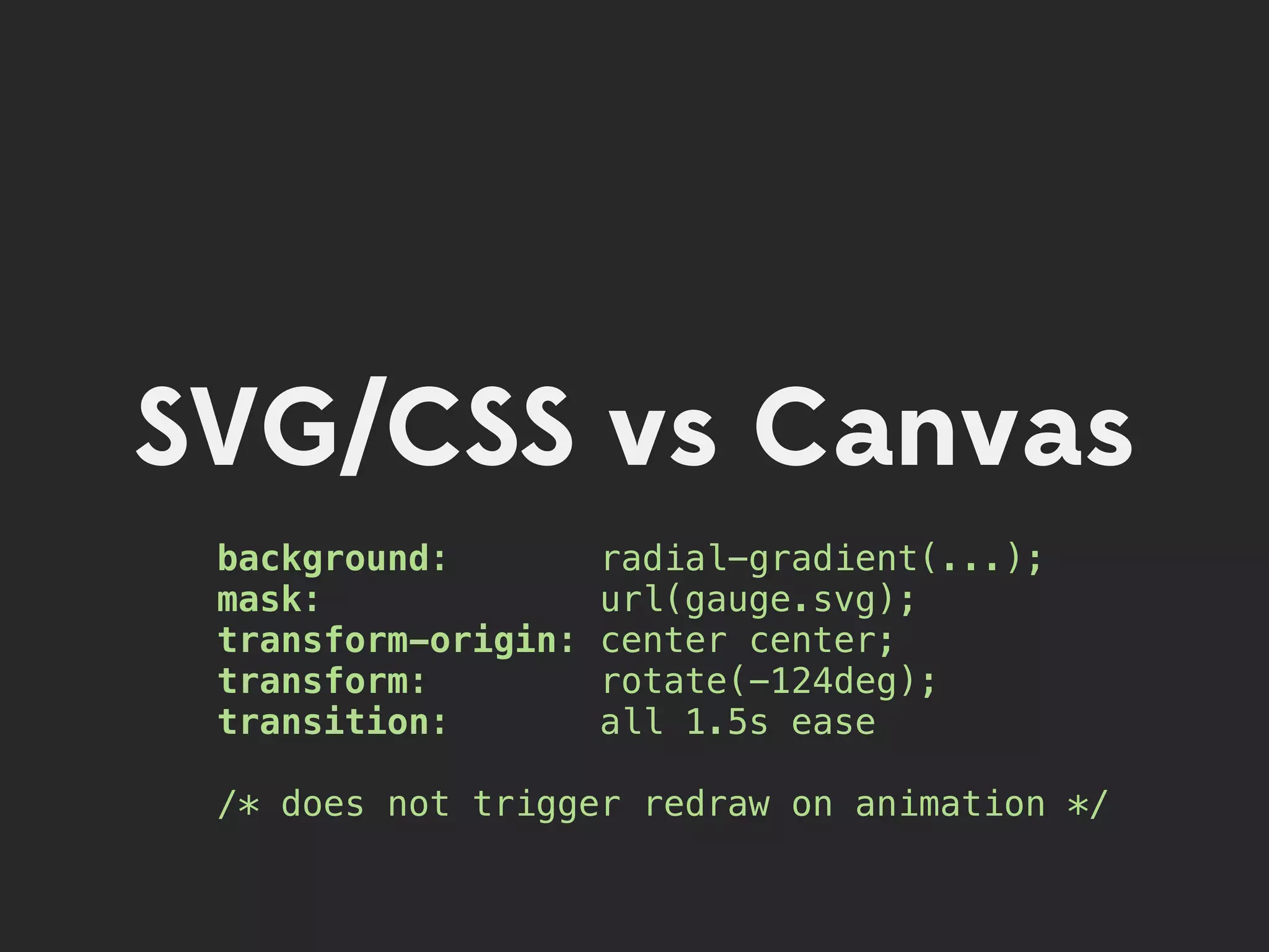 SVG/CSS vs Canvas
 background:         radial-gradient(...);
 mask:               url(gauge.svg);
 transform-origin:   center center;
 transform:          rotate(-124deg);
 transition:         all 1.5s ease

 /* does not trigger redraw on animation */
 