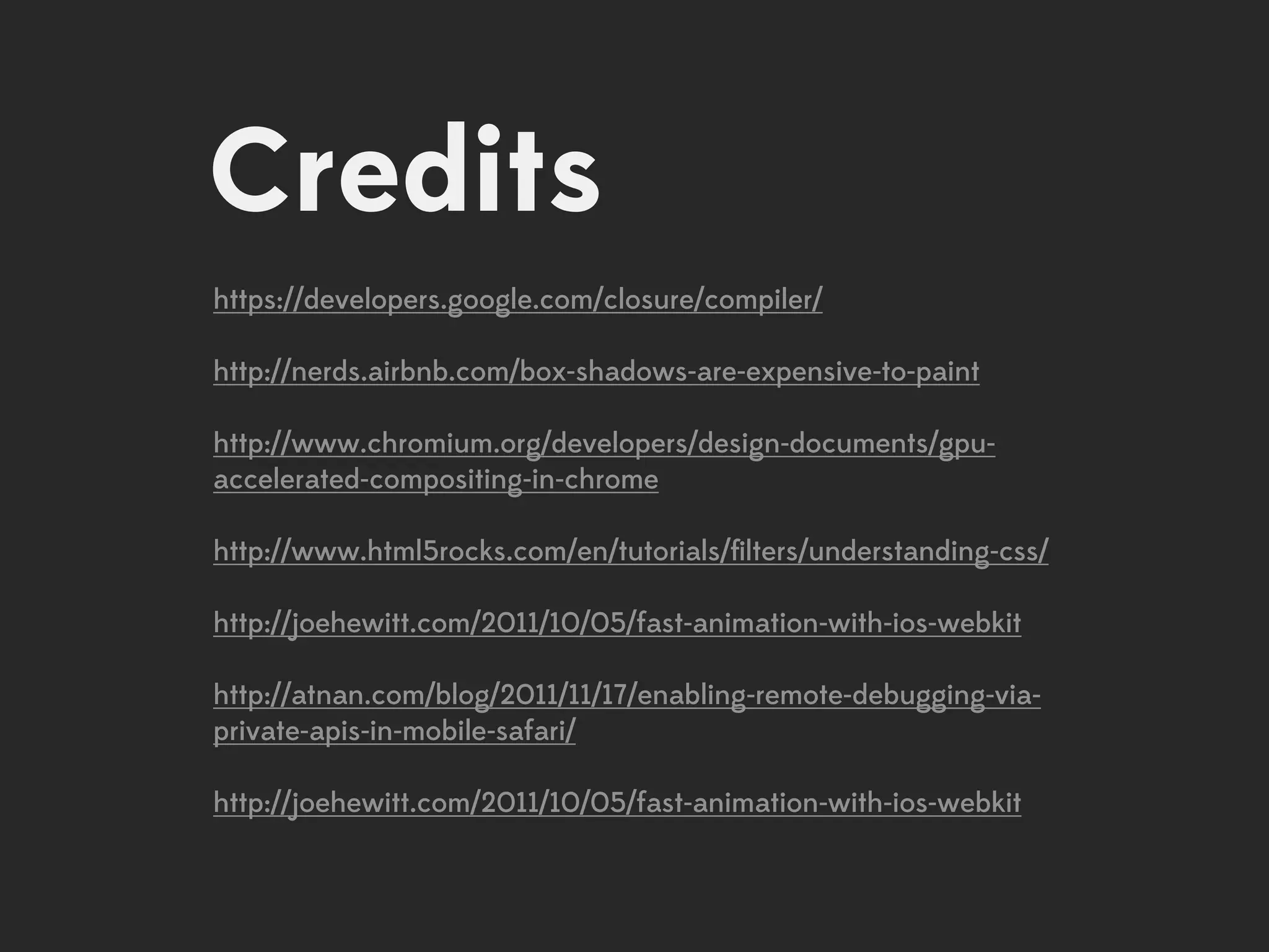 Credits
https://developers.google.com/closure/compiler/

http://nerds.airbnb.com/box-shadows-are-expensive-to-paint

http://www.chromium.org/developers/design-documents/gpu-
accelerated-compositing-in-chrome

http://www.html5rocks.com/en/tutorials/ﬁlters/understanding-css/

http://joehewitt.com/2011/10/05/fast-animation-with-ios-webkit

http://atnan.com/blog/2011/11/17/enabling-remote-debugging-via-
private-apis-in-mobile-safari/

http://joehewitt.com/2011/10/05/fast-animation-with-ios-webkit
 