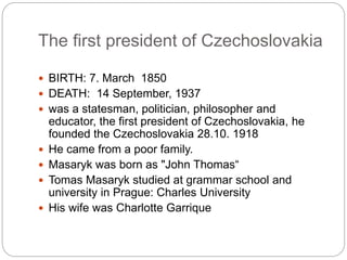 The first president of Czechoslovakia
 BIRTH: 7. March 1850
 DEATH: 14 September, 1937
 was a statesman, politician, philosopher and
educator, the first president of Czechoslovakia, he
founded the Czechoslovakia 28.10. 1918
 He came from a poor family.
 Masaryk was born as "John Thomas“
 Tomas Masaryk studied at grammar school and
university in Prague: Charles University
 His wife was Charlotte Garrique
 