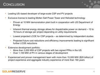 CONCLUSION

• Leading US–based developer of large-scale CSP and PV projects
• Exclusive license to leading Molten Salt Power Tower and Heliostat technology
    •   Proven at 10 MW demonstration plant built in cooperation with US Department of
        Energy
    •   Inherent thermal energy storage allows for dispatchable power on demand – 12 to
        16 hours of storage per project depending on utility requirements
    •   Lowest projected LCOE for CSP projects – as determined by independent studies
    •   Projected future cost reductions and efficiency improvements leading to significant
        further LCOE reductions
• Extensive development portfolio:
   • More than 3,000 MW of CSP projects with two signed PPAs in the US
   • Over 1,100 MW of PV in various stages of development
• Experienced and proven management team with more than 15,000 MW ($20 billion) of
   project experience and aggregate industry experience of more than 160 years




                                          Overview                                       10
 