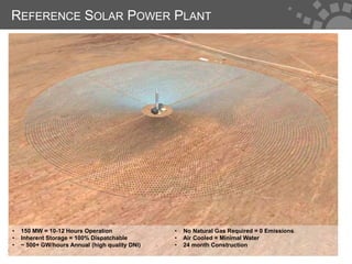 REFERENCE SOLAR POWER PLANT




•   150 MW = 10-12 Hours Operation              •   No Natural Gas Required = 0 Emissions
•   Inherent Storage = 100% Dispatchable        •   Air Cooled = Minimal Water
•   ~ 500+ GW/hours Annual (high quality DNI)   •   24 month Construction
                                                                                            4
 