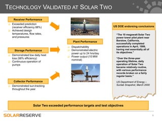 TECHNOLOGY VALIDATED AT SOLAR TWO
     Receiver Performance
   Exceeded prediction
    (receiver efficiency 88%)                                           US DOE endorsing conclusions
   Achieved design
    temperatures, flow rates,                                             “The 10 megawatt Solar Two
    and pressures                                                         power tower pilot plant near
                                                Plant Performance         Barstow, California,
                                                                          successfully completed
                                              Dispatchability            operations in April, 1999,
      Storage Performance                     Demonstrated electric      having met essentially all of
                                               power up to 24 hrs/day     its objectives.”
   Demonstrated low daily heat
                                              Power output (10 MW
    loss (98% efficiency)                                                 “Over the three-year
                                               nominal)
   Continuous operation of                                               operating lifetime, daily
    pumps                                                                 operation of Solar Two
                                                                          became relatively routine,
                                                                          with various performance
                                                                          records broken on a fairly
                                                                          regular basis.”

     Collector Performance                                                US Department of Energy –
   Demonstrated sun-tracking                                             Sunlab Snapshot, March 2000
    throughout the year




                     Solar Two exceeded performance targets and test objectives


                                                                                                          6
 