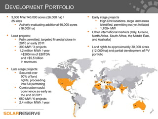 DEVELOPMENT PORTFOLIO
•   3,000 MW/140,000 acres (56,000 ha) /               •   Early stage projects
    25 sites                                                 • High DNI locations, large land areas
      • Actively evaluating additional 40,000 acres              identified, permitting not yet initiated
          (16,000 ha)                                        • 1,700+ MW
                                                       •   Other international markets (Italy, Greece,
•   Lead projects:                                         North Africa, South Africa, the Middle East,
      • Fully permitted, targeted financial close in       and Australia)
         2010 or early 2011
      • 300 MW / 3 projects                            •   Land rights to approximately 30,000 acres
      • 1.2 million MWh / year                             (12,000 ha) and partial development of PV
          >$200mm of EBITDA                                portfolio
          and >$5.5 billion
          in revenues

•   Late stage projects:
      • Secured over
           90% of land
           rights; proceeding
           into full permitting
      • Construction could
           commence as early as
           the end of 2011
      • 650 MW / 6 projects
      • 2.4 million MWh / year
 